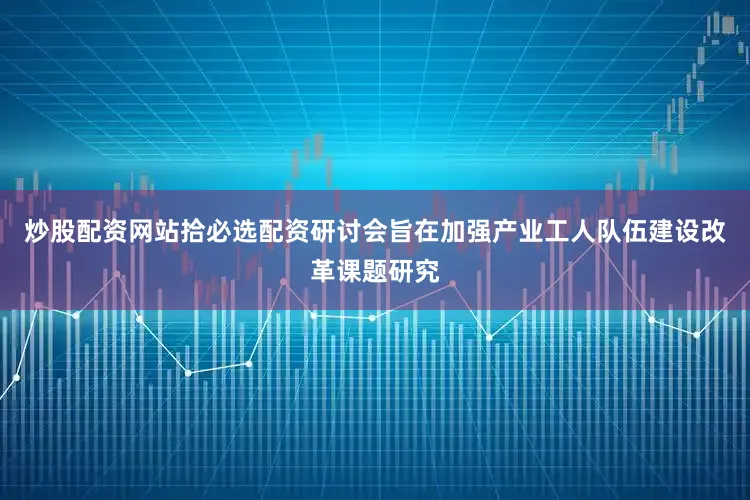 炒股配资网站拾必选配资研讨会旨在加强产业工人队伍建设改革课题研究