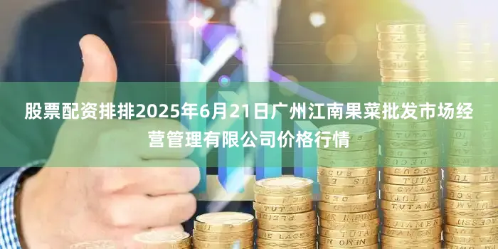 股票配资排排2025年6月21日广州江南果菜批发市场经营管理有限公司价格行情