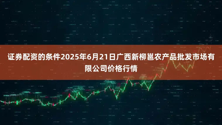 证券配资的条件2025年6月21日广西新柳邕农产品批发市场有限公司价格行情