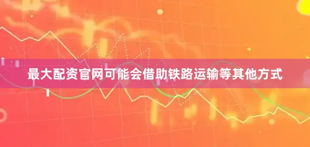 最大配资官网可能会借助铁路运输等其他方式
