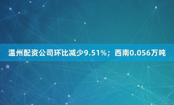 温州配资公司环比减少9.51%；西南0.056万吨