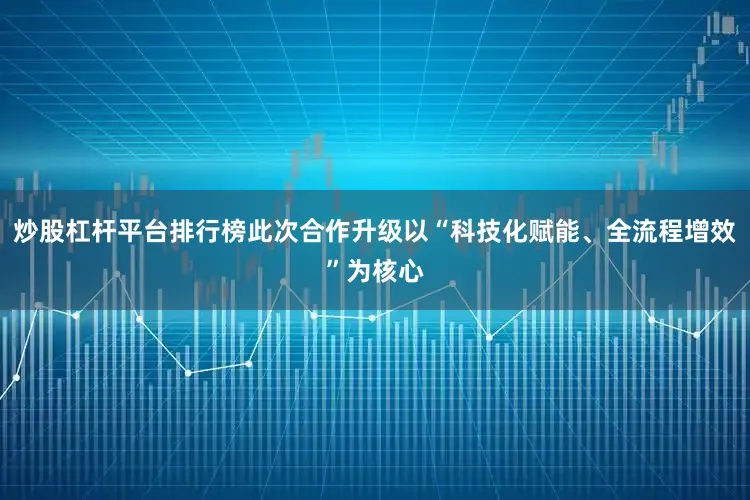 炒股杠杆平台排行榜此次合作升级以“科技化赋能、全流程增效”为核心