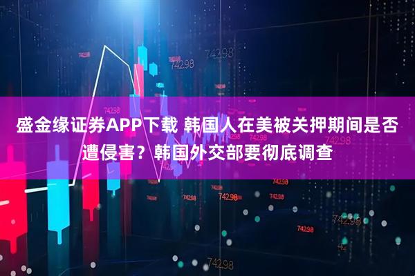 盛金缘证券APP下载 韩国人在美被关押期间是否遭侵害？韩国外交部要彻底调查