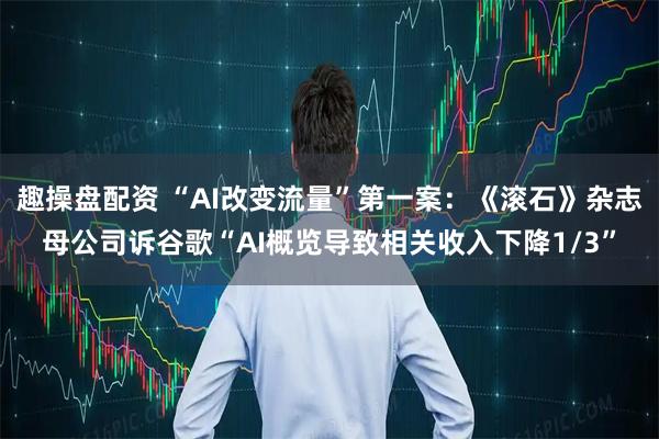 趣操盘配资 “AI改变流量”第一案：《滚石》杂志母公司诉谷歌“AI概览导致相关收入下降1/3”