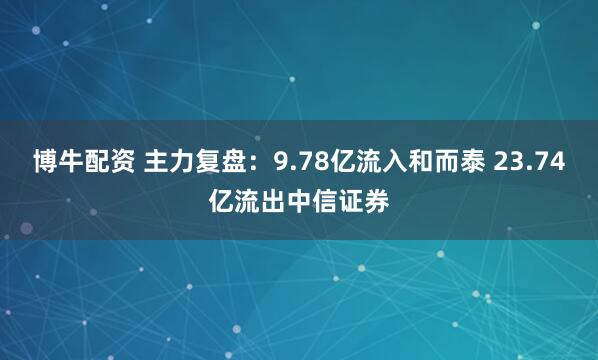 博牛配资 主力复盘：9.78亿流入和而泰 23.74亿流出中信证券