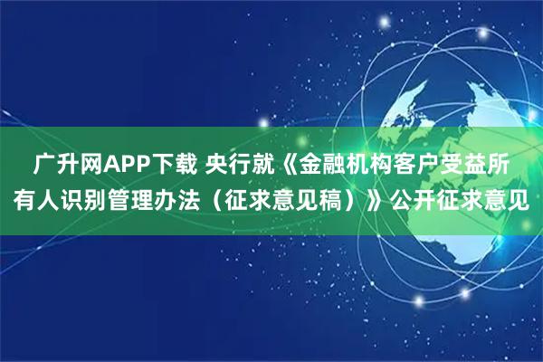 广升网APP下载 央行就《金融机构客户受益所有人识别管理办法（征求意见稿）》公开征求意见