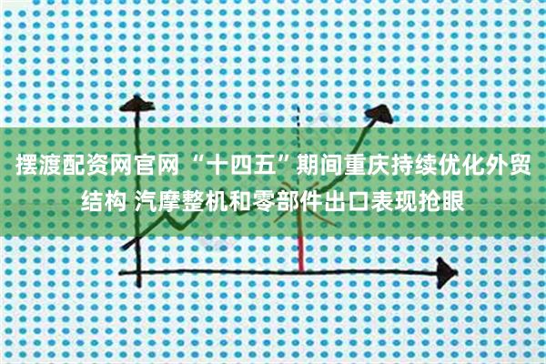 摆渡配资网官网 “十四五”期间重庆持续优化外贸结构 汽摩整机和零部件出口表现抢眼