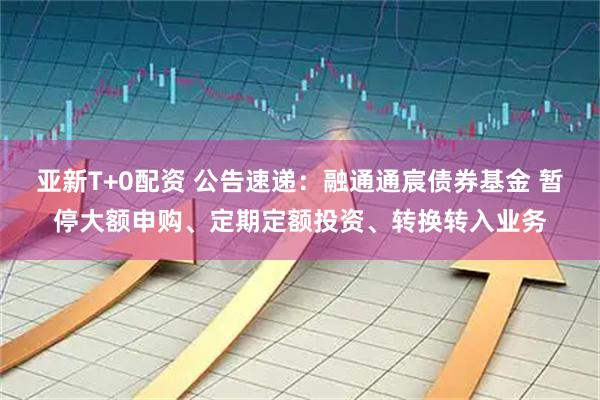 亚新T+0配资 公告速递：融通通宸债券基金 暂停大额申购、定期定额投资、转换转入业务