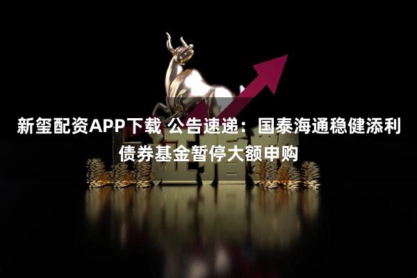 新玺配资APP下载 公告速递：国泰海通稳健添利债券基金暂停大额申购