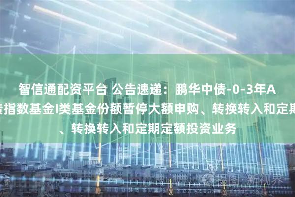 智信通配资平台 公告速递：鹏华中债-0-3年AA＋优选信用债指数基金I类基金份额暂停大额申购、转换转入和定期定额投资业务
