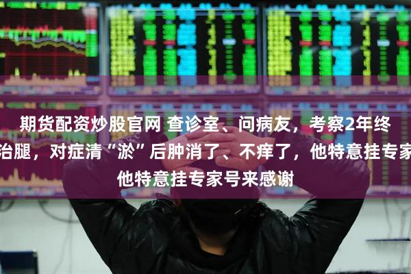 期货配资炒股官网 查诊室、问病友，考察2年终下决定来治腿，对症清“淤”后肿消了、不痒了，他特意挂专家号来感谢