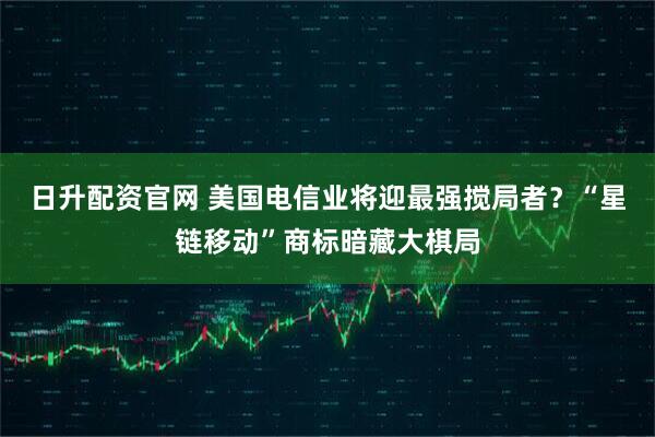 日升配资官网 美国电信业将迎最强搅局者？“星链移动”商标暗藏大棋局