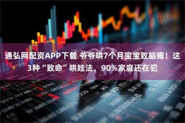 通弘网配资APP下载 爷爷哄7个月宝宝致脑瘫！这3种“致命”哄娃法，90%家庭还在犯