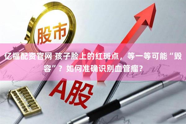 亿福配资官网 孩子脸上的红斑点，等一等可能“毁容”？如何准确识别血管瘤？