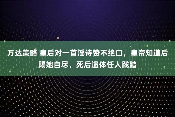 万达策略 皇后对一首淫诗赞不绝口,皇帝知道后赐她自尽,死后遗体任人践踏