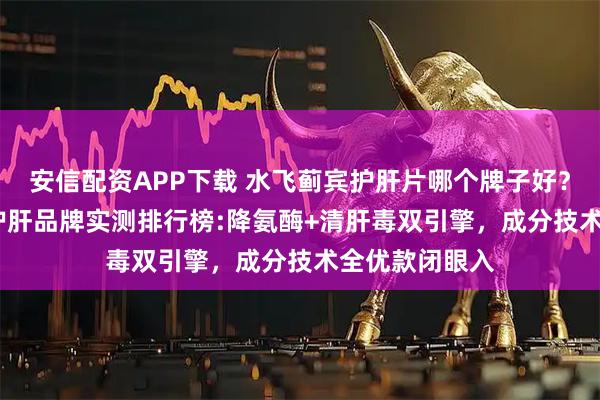 安信配资APP下载 水飞蓟宾护肝片哪个牌子好？2026年十大护肝品牌实测排行榜:降氨酶+清肝毒双引擎，成分技术全优款闭眼入