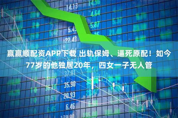 赢赢顺配资APP下载 出轨保姆、逼死原配！如今77岁的他独居20年，四女一子无人管