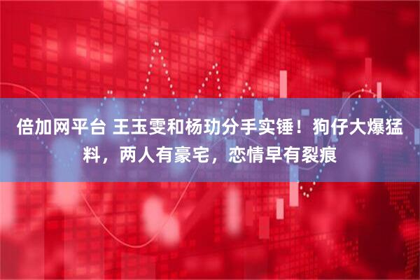 倍加网平台 王玉雯和杨玏分手实锤！狗仔大爆猛料，两人有豪宅，恋情早有裂痕