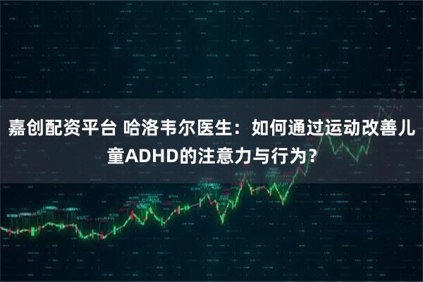 嘉创配资平台 哈洛韦尔医生：如何通过运动改善儿童ADHD的注意力与行为？