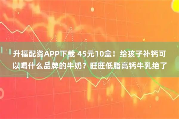升福配资APP下载 45元10盒！给孩子补钙可以喝什么品牌的牛奶？旺旺低脂高钙牛乳绝了