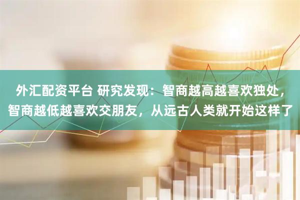 外汇配资平台 研究发现：智商越高越喜欢独处，智商越低越喜欢交朋友，从远古人类就开始这样了