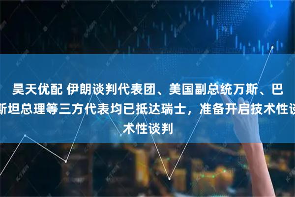昊天优配 伊朗谈判代表团、美国副总统万斯、巴基斯坦总理等三方代表均已抵达瑞士，准备开启技术性谈判