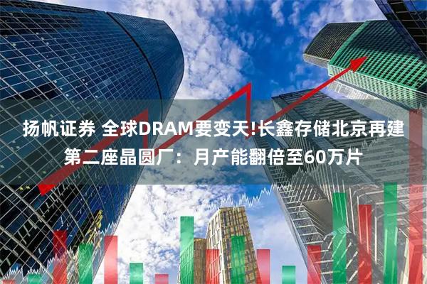 扬帆证券 全球DRAM要变天!长鑫存储北京再建第二座晶圆厂：月产能翻倍至60万片
