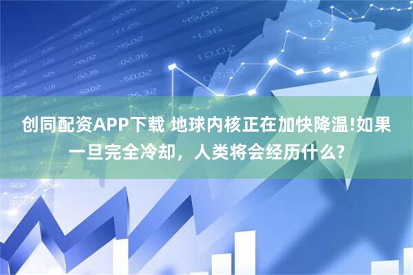 创同配资APP下载 地球内核正在加快降温!如果一旦完全冷却，人类将会经历什么?