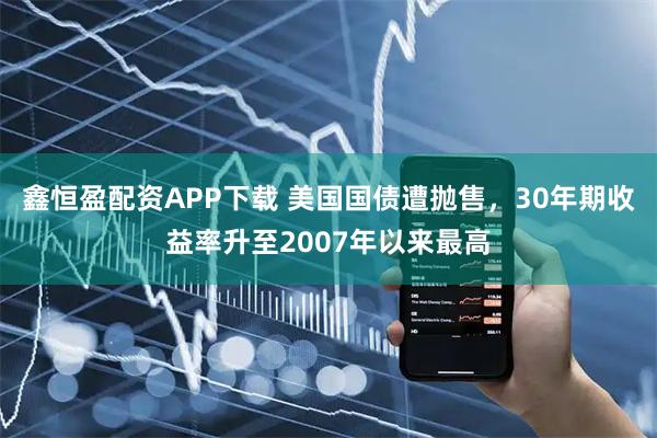 鑫恒盈配资APP下载 美国国债遭抛售，30年期收益率升至2007年以来最高