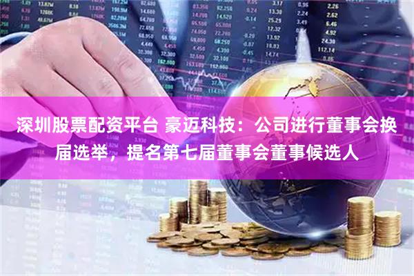 深圳股票配资平台 豪迈科技：公司进行董事会换届选举，提名第七届董事会董事候选人