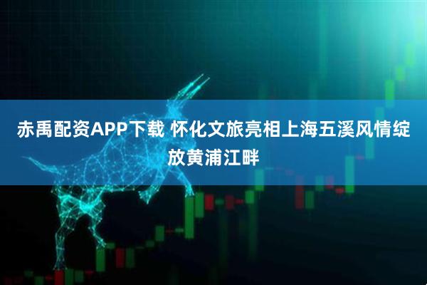 赤禹配资APP下载 怀化文旅亮相上海五溪风情绽放黄浦江畔